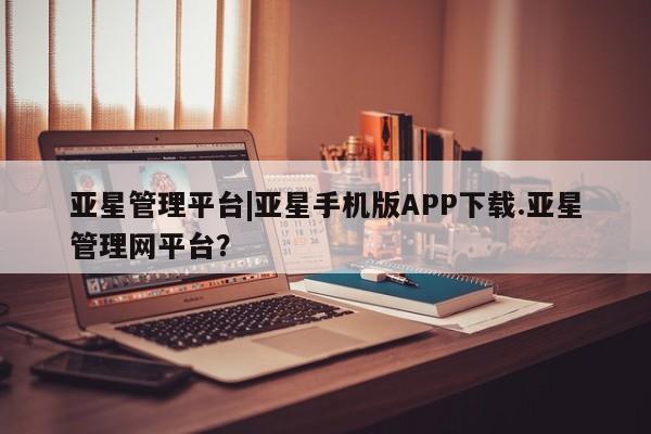 亚星手机版 亚星游戏登录亚星管理平台|亚星手机版APP下载.亚星管理网平台？