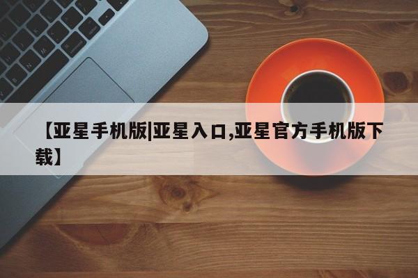 亚星手机版 亚星游戏登录【亚星手机版|亚星入口,亚星官方手机版下载】