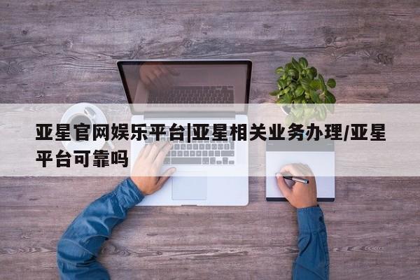 亚星手机版 亚星游戏登录亚星官网娱乐平台|亚星相关业务办理/亚星平台可靠吗