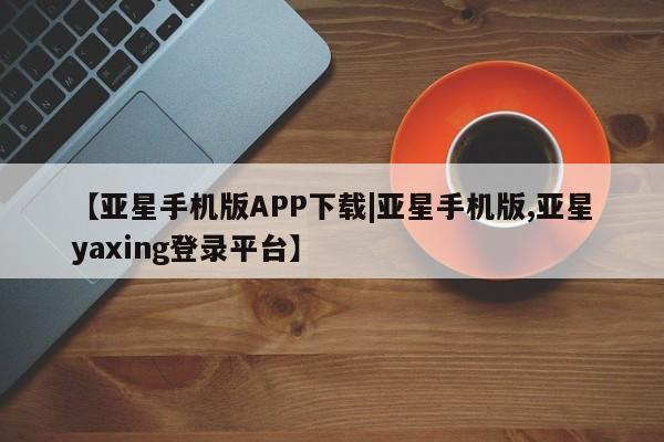 亚星手机版 亚星游戏登录【亚星手机版APP下载|亚星手机版,亚星yaxing登录平台】