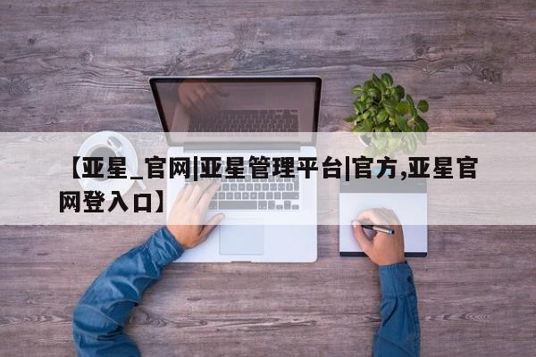 亚星手机版 亚星游戏登录【亚星_官网|亚星管理平台|官方,亚星官网登入口】