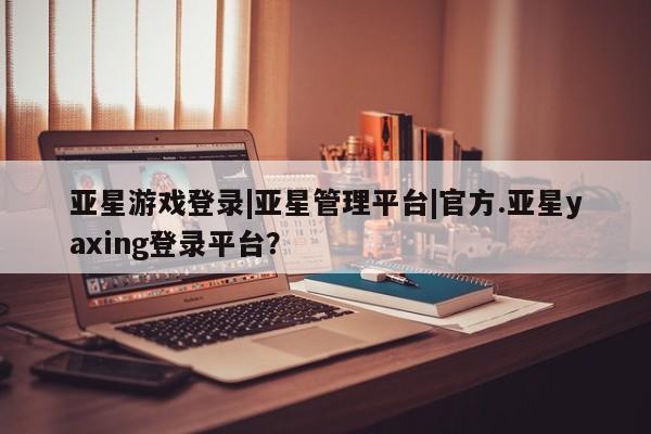 亚星手机版 亚星游戏登录亚星游戏登录|亚星管理平台|官方.亚星yaxing登录平台？