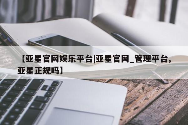 亚星手机版 亚星游戏登录【亚星官网娱乐平台|亚星官网_管理平台,亚星正规吗】