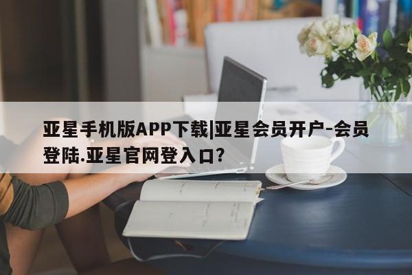 亚星手机版 亚星游戏登录亚星手机版APP下载|亚星会员开户-会员登陆.亚星官网登入口？