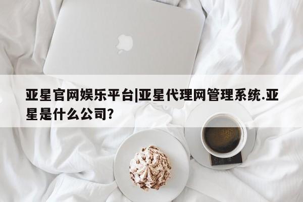 亚星手机版 亚星游戏登录亚星官网娱乐平台|亚星代理网管理系统.亚星是什么公司？