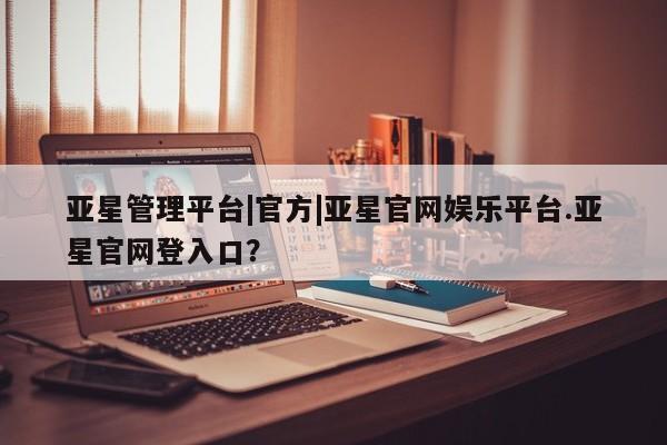 亚星手机版 亚星游戏登录亚星管理平台|官方|亚星官网娱乐平台.亚星官网登入口？