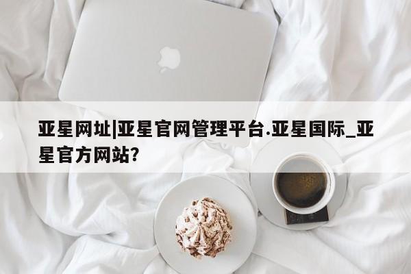 亚星手机版 亚星游戏登录亚星网址|亚星官网管理平台.亚星国际_亚星官方网站？