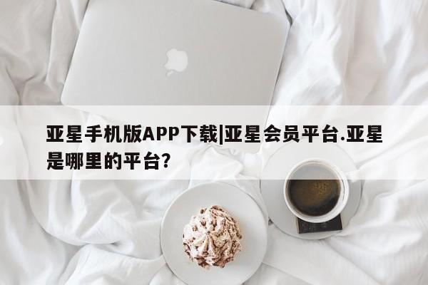 亚星手机版 亚星游戏登录亚星手机版APP下载|亚星会员平台.亚星是哪里的平台？