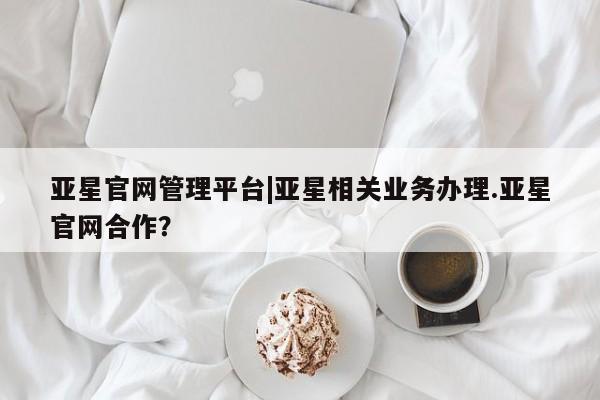 亚星手机版 亚星游戏登录亚星官网管理平台|亚星相关业务办理.亚星官网合作？
