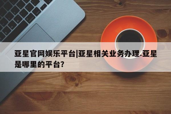 亚星手机版 亚星游戏登录亚星官网娱乐平台|亚星相关业务办理.亚星是哪里的平台？