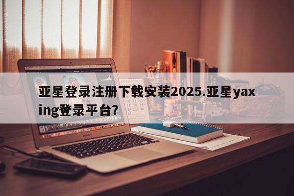 亚星手机版 亚星游戏登录亚星登录注册下载安装2025.亚星yaxing登录平台？