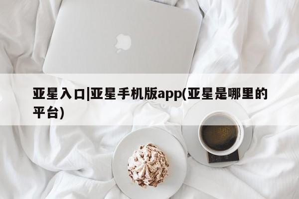亚星手机版 亚星游戏登录亚星入口|亚星手机版app(亚星是哪里的平台)