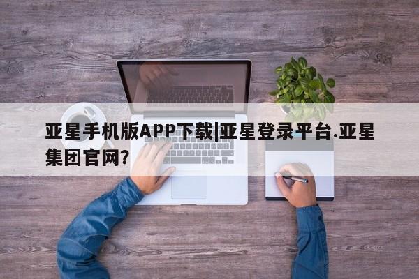 亚星手机版 亚星游戏登录亚星手机版APP下载|亚星登录平台.亚星集团官网？