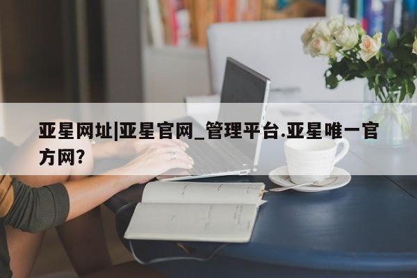 亚星手机版 亚星游戏登录亚星网址|亚星官网_管理平台.亚星唯一官方网？
