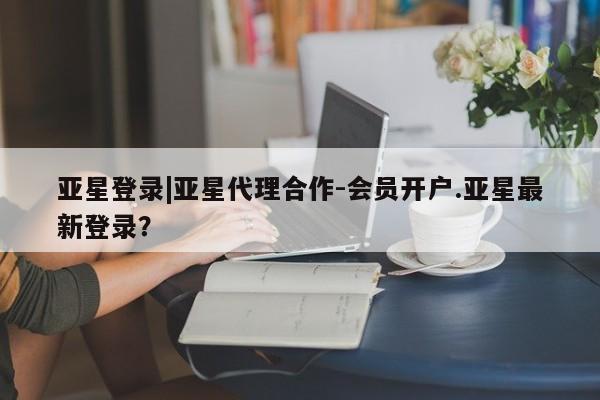 亚星手机版 亚星游戏登录亚星登录|亚星代理合作-会员开户.亚星最新登录？