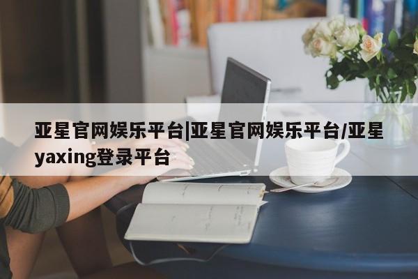 亚星手机版 亚星游戏登录亚星官网娱乐平台|亚星官网娱乐平台/亚星yaxing登录平台