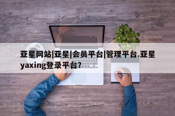 亚星手机版 亚星游戏登录亚星网站|亚星|会员平台|管理平台.亚星yaxing登录平台？