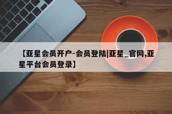 亚星手机版 亚星游戏登录【亚星会员开户-会员登陆|亚星_官网,亚星平台会员登录】