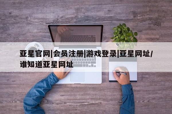 亚星手机版 亚星游戏登录亚星官网|会员注册|游戏登录|亚星网址/谁知道亚星网址