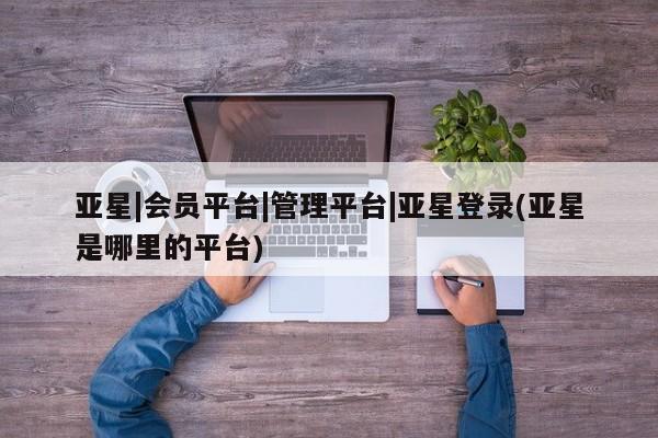 亚星手机版 亚星游戏登录亚星|会员平台|管理平台|亚星登录(亚星是哪里的平台)