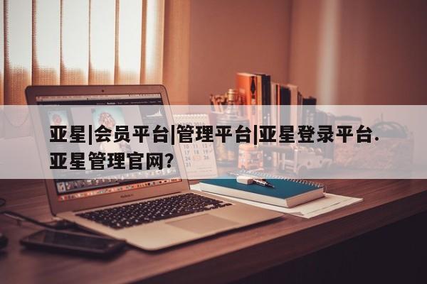 亚星手机版 亚星游戏登录亚星|会员平台|管理平台|亚星登录平台.亚星管理官网？